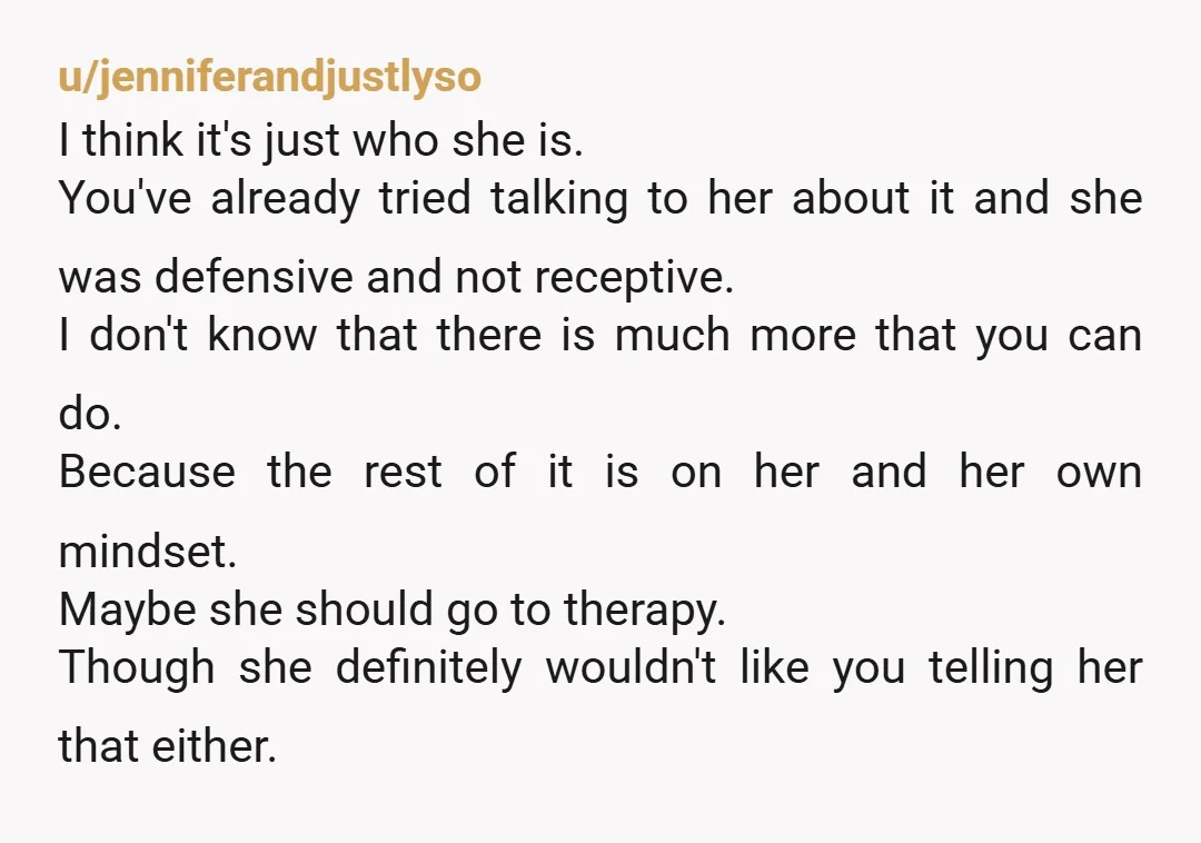 u/jenniferandjustlyso I think it's just who she is. You've already tried talking to her about it and she was defensive and not receptive. I don't know that there is much...