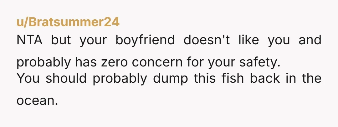 u/Bratsummer24 NTA but your boyfriend doesn't like you and probably has zero concern for your safety. You should probably dump this fish back in the ocean.