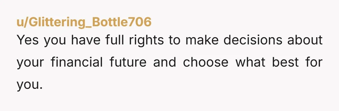 u/Glittering_Bottle706 Yes you have full rights to make decisions about your financial future and choose what best for you. She also right to expect at least some sort of discussion...