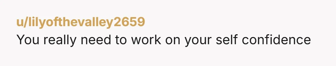 u/lilyofthevalley2659
You really need to work on your self confidence