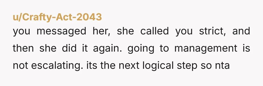 u/Crafty-Act-2043
you messaged her, she called you strict, and then she did it again. going to management is not escalating. its the next logical step so nta