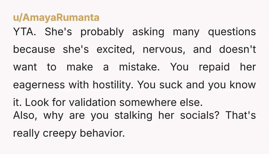 u/AmayaRumanta YTA. She's probably asking many questions because she's excited, nervous, and doesn't want to make a mistake. You repaid her eagerness with hostility. You suck and you know it....