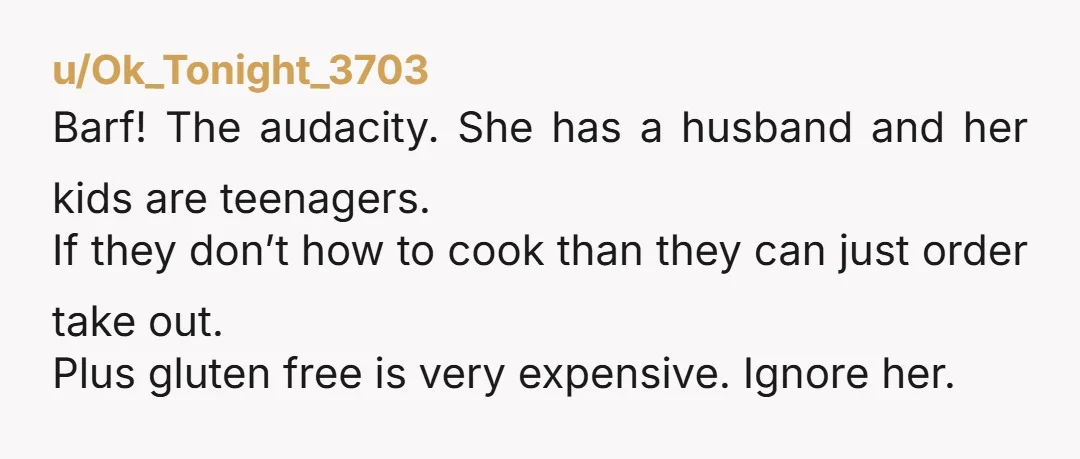 u/Ok_Tonight_3703 Barf! The audacity. She has a husband and her kids are teenagers. If they don’t how to cook than they can just order take out. Plus gluten free is...