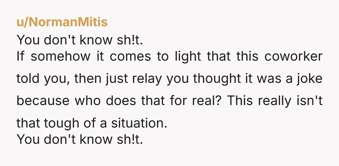 u/NormanMitis You don't know sh!t. If somehow it comes to light that this coworker told you, then just relay you thought it was a joke because who does that for...