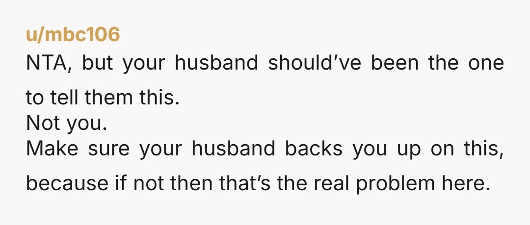 u/mbc106 NTA, but your husband should’ve been the one to tell them this. Not you. Make sure your husband backs you up on this, because if not then that’s the...
