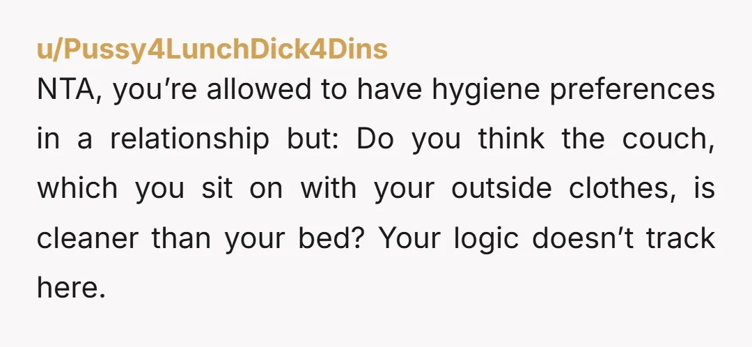 u/Pussy4LunchDick4Dins NTA, you’re allowed to have hygiene preferences in a relationship but: Do you think the couch, which you sit on with your outside clothes, is cleaner than your bed?...