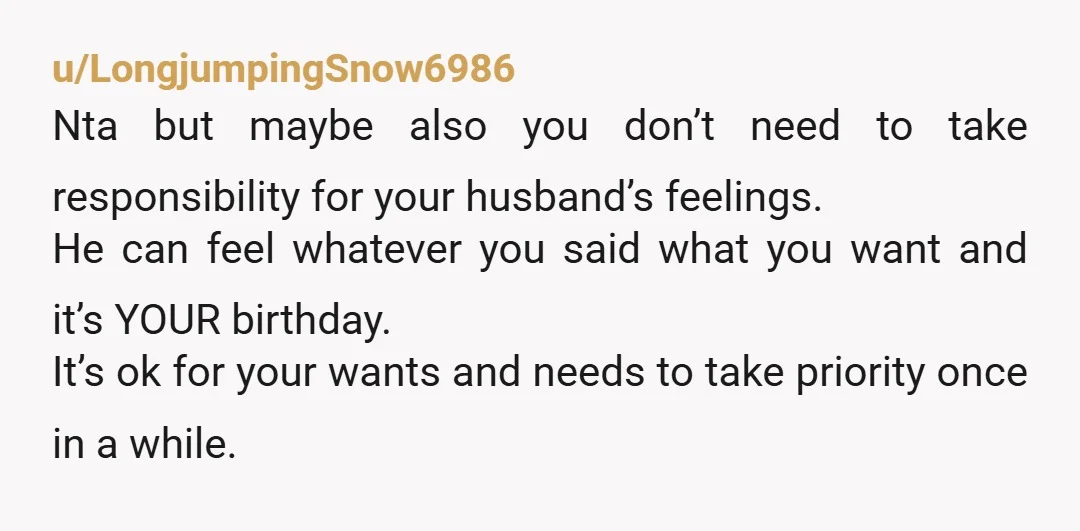 u/LongjumpingSnow6986 Nta but maybe also you don’t need to take responsibility for your husband’s feelings. He can feel whatever you said what you want and it’s YOUR birthday. It’s ok...