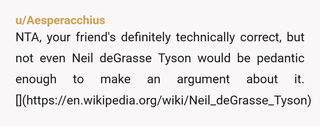 u/Aesperacchius
NTA, your friend's definitely technically correct, but not even Neil deGrasse Tyson would be pedantic enough to make an argument about it. [](https://en.wikipedia.org/wiki/Neil_deGrasse_Tyson)