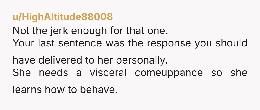 u/HighAltitude88008 Not the jerk enough for that one. Your last sentence was the response you should have delivered to her personally. She needs a visceral comeuppance so she learns how...
