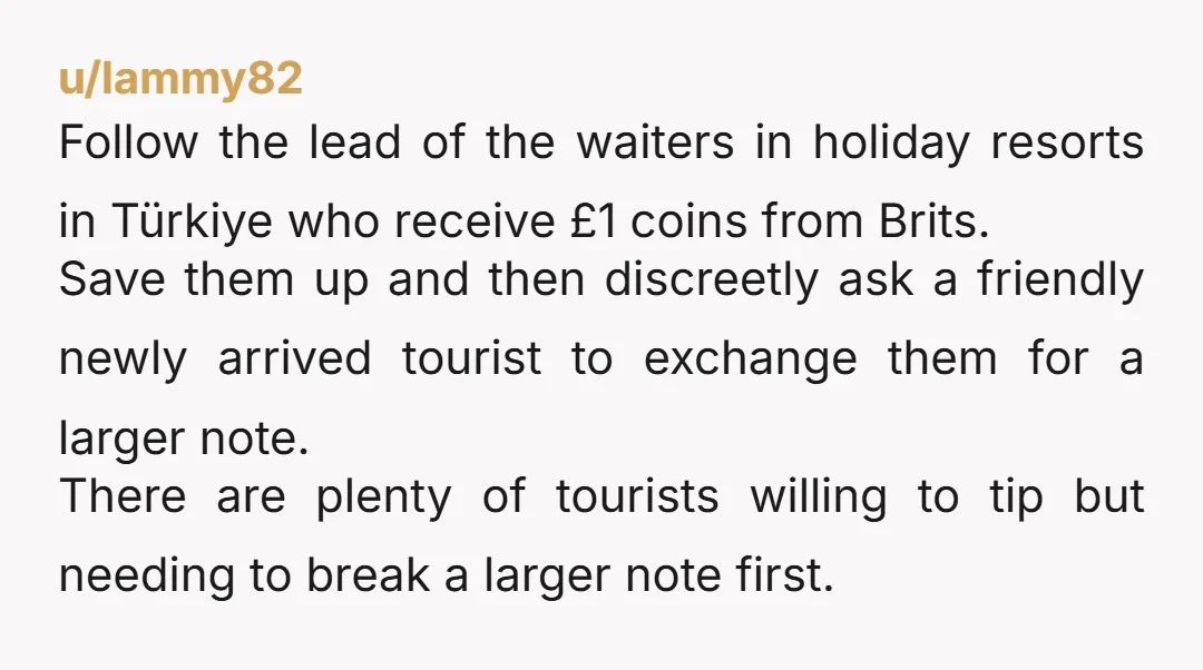 u/lammy82 Follow the lead of the waiters in holiday resorts in Türkiye who receive £1 coins from Brits. Save them up and then discreetly ask a friendly newly arrived tourist...
