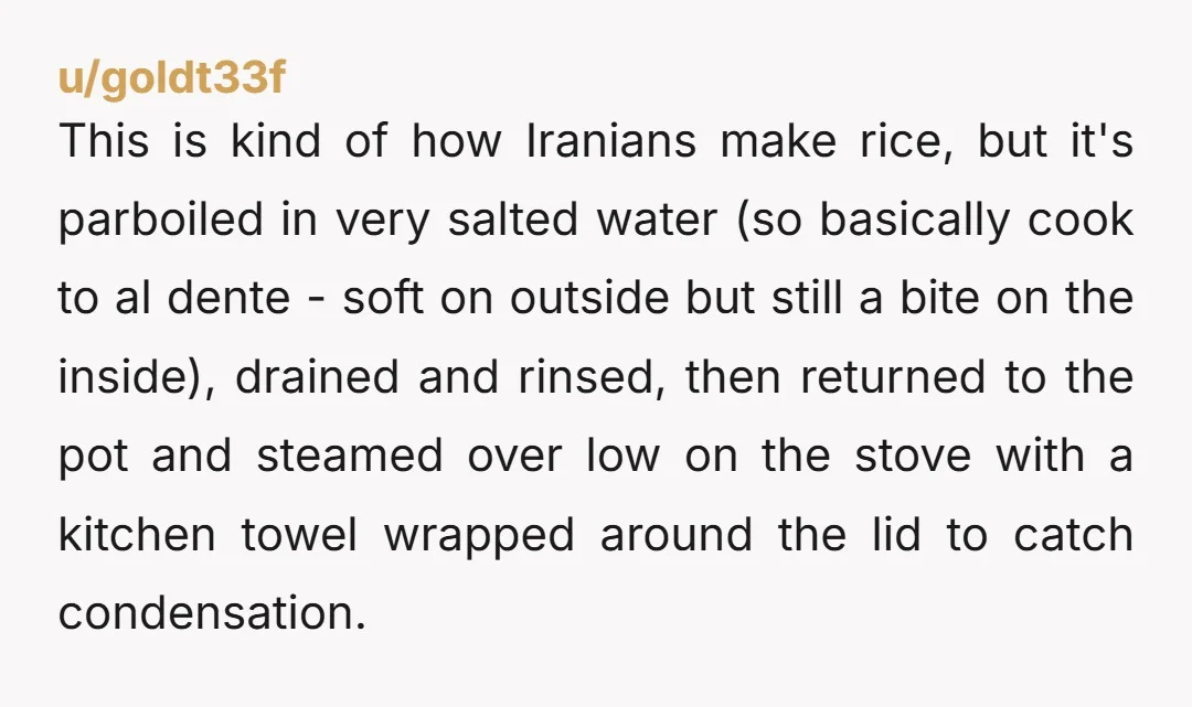 u/goldt33f This is kind of how Iranians make rice, but it's parboiled in very salted water (so basically cook to al dente - soft on outside but still a bite...