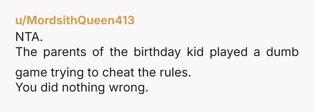u/MordsithQueen413
NTA.
The parents of the birthday kid played a dumb game trying to cheat the rules.
You did nothing wrong.