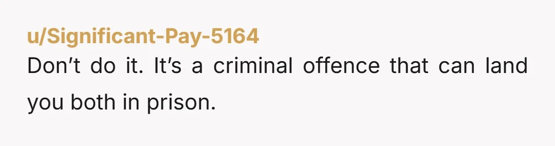 u/Significant-Pay-5164
Don’t do it. It’s a criminal offence that can land you both in prison.