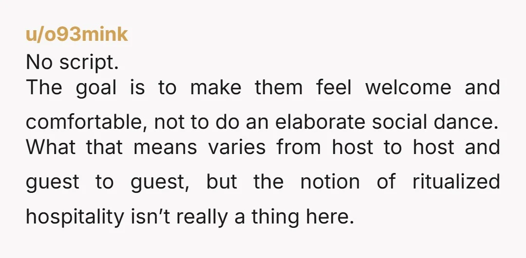 u/o93mink No script. The goal is to make them feel welcome and comfortable, not to do an elaborate social dance. What that means varies from host to host and guest...