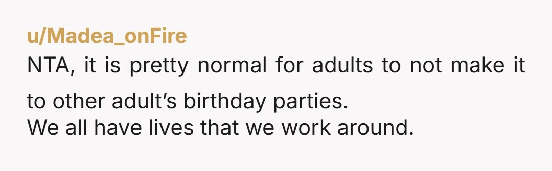 u/Madea_onFire
NTA, it is pretty normal for adults to not make it to other adult’s birthday parties.
We all have lives that we work around.