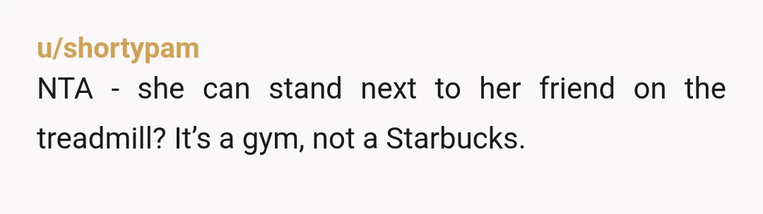 u/shortypam
NTA - she can stand next to her friend on the treadmill? It’s a gym, not a Starbucks.