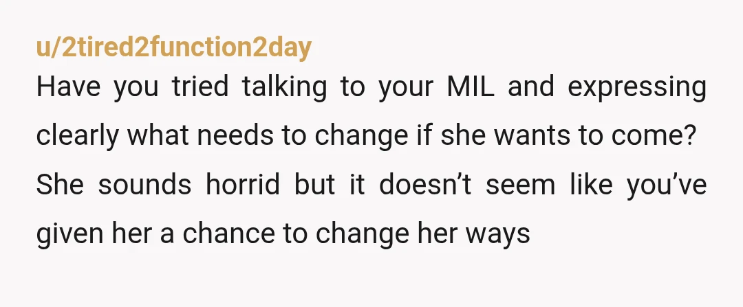 u/2tired2function2day Have you tried talking to your MIL and expressing clearly what needs to change if she wants to come? She sounds horrid but it doesn’t seem like you’ve given...