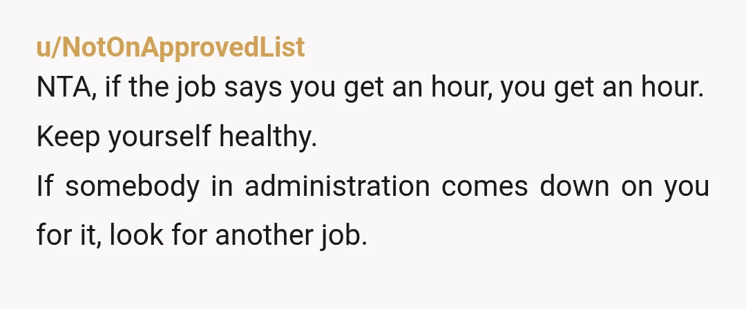 u/NotOnApprovedList NTA, if the job says you get an hour, you get an hour. Keep yourself healthy. If somebody in administration comes down on you for it, look for another...