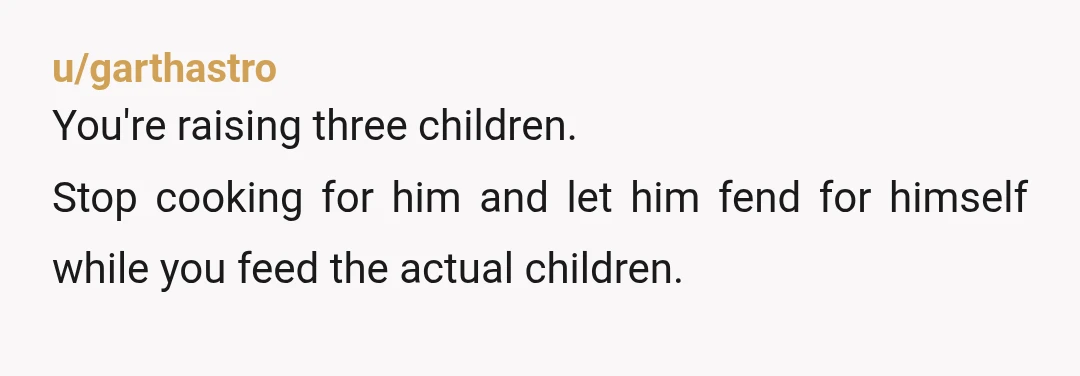u/garthastro
You're raising three children.
Stop cooking for him and let him fend for himself while you feed the actual children.