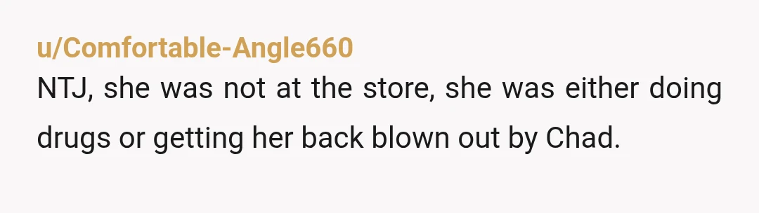 u/Comfortable-Angle660 NTJ, she was not at the store, she was either doing drugs or getting her back blown out by Chad.