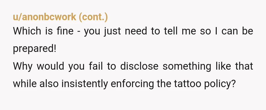 u/CummingInTheNile That place sounds like a dumpster fire and a lawsuit waiting to happen EDIT: its not about the tattoos, its the clear lack of proper communication and general disregard...