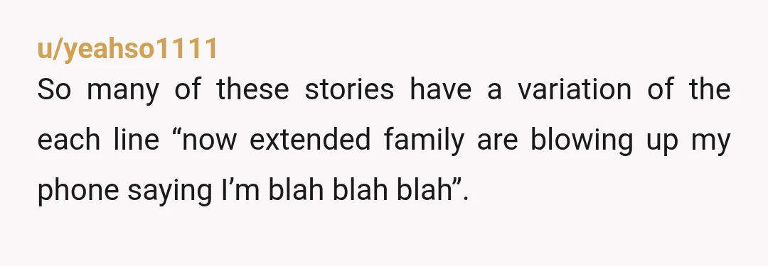 u/yeahso1111 So many of these stories have a variation of the each line “now extended family are blowing up my phone saying I’m blah blah blah”. My extended and my...