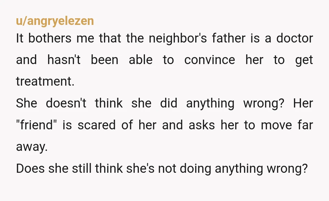 u/angryelezen It bothers me that the neighbor's father is a doctor and hasn't been able to convince her to get treatment. She doesn't think she did anything wrong? Her "friend"...