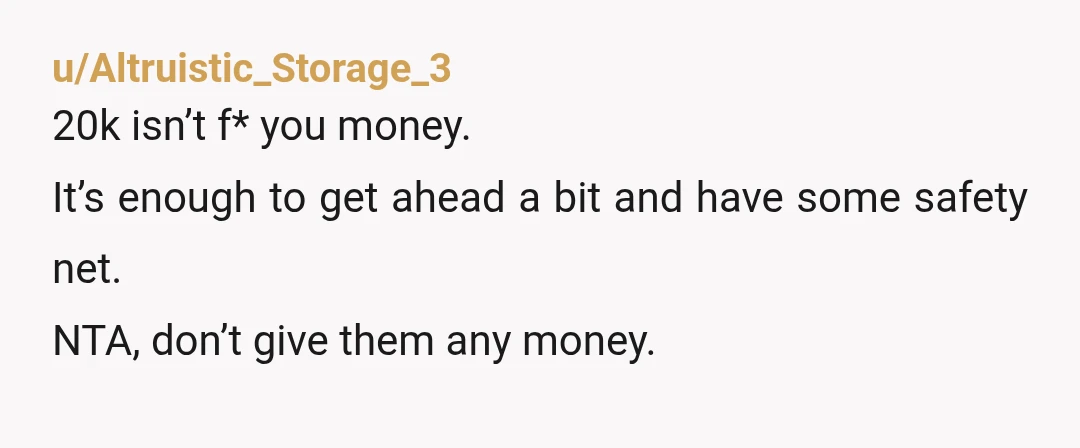 u/Altruistic_Storage_3
20k isn’t f* you money.
It’s enough to get ahead a bit and have some safety net.
NTA, don’t give them any money.