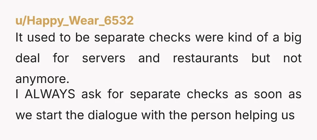 u/Happy_Wear_6532 It used to be separate checks were kind of a big deal for servers and restaurants but not anymore. I ALWAYS ask for separate checks as soon as we...