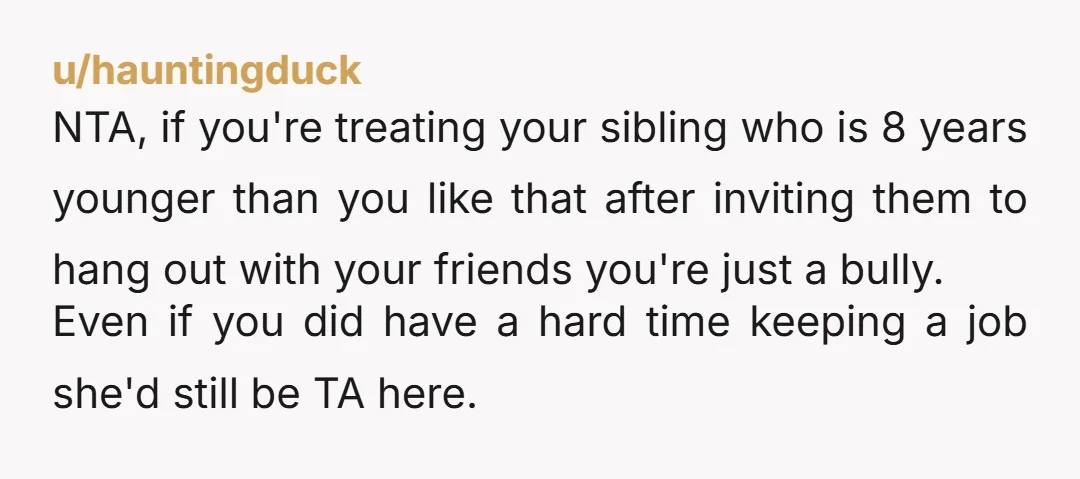 u/hauntingduck NTA, if you're treating your sibling who is 8 years younger than you like that after inviting them to hang out with your friends you're just a bully. Even...