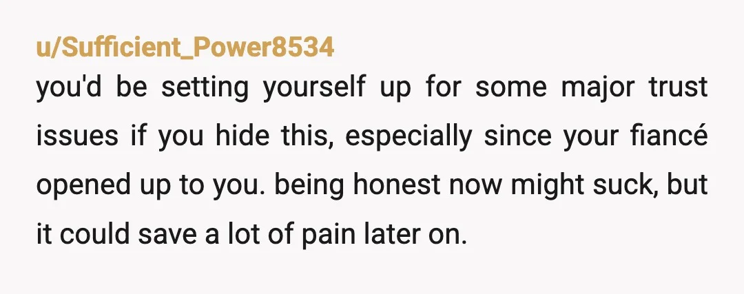 u/Sufficient_Power8534 you'd be setting yourself up for some major trust issues if you hide this, especially since your fiancé opened up to you. being honest now might suck, but it...