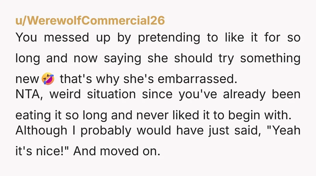u/WerewolfCommercial26 You messed up by pretending to like it for so long and now saying she should try something new🤣 that's why she's embarrassed. NTA, weird situation since you've already...