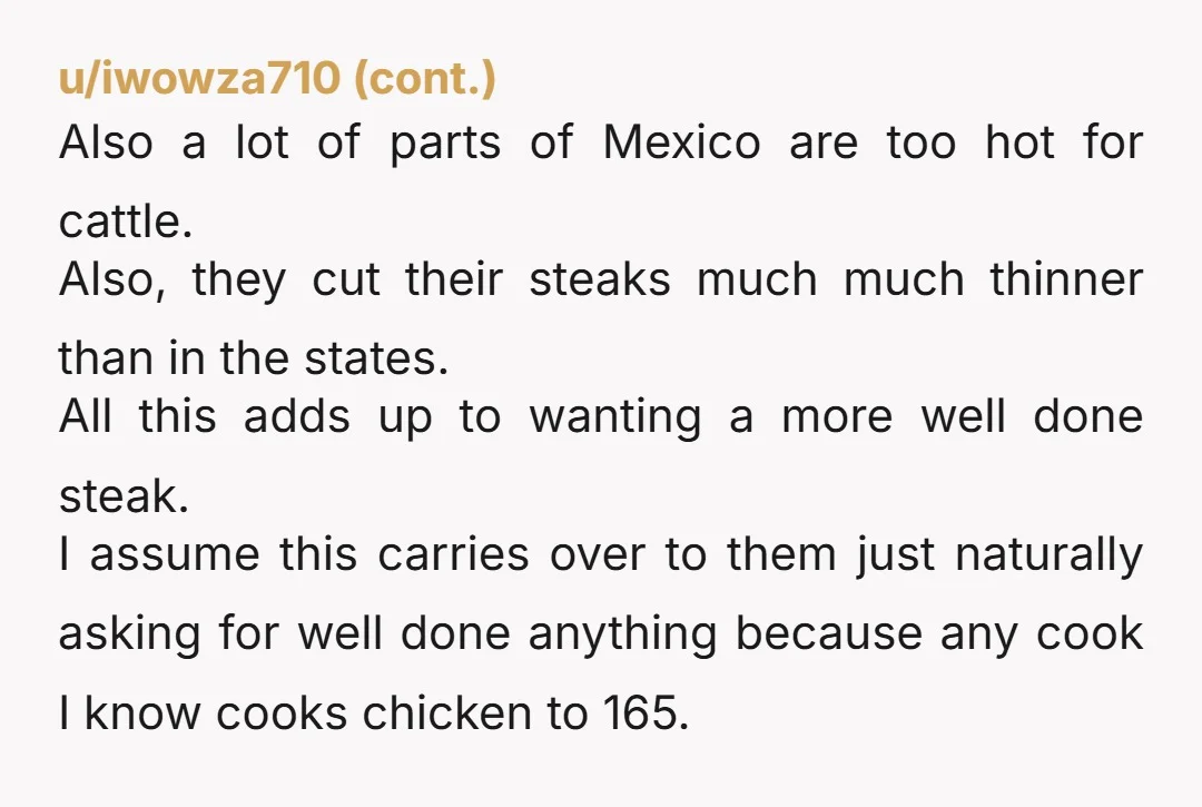 u/DragonFireCK Mexican cuisine generally calls for more heavy cooking of meats than American cuisine. Notably, cooking meat to well done is one of the easiest ways to avoid food safety...