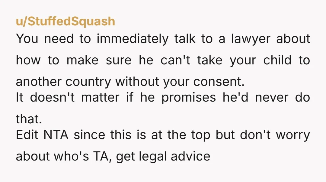 u/StuffedSquash You need to immediately talk to a lawyer about how to make sure he can't take your child to another country without your consent. It doesn't matter if he...
