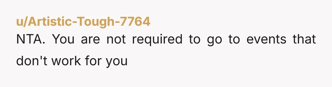 u/Artistic-Tough-7764
NTA.  You are not required to go to events that don't work for you
