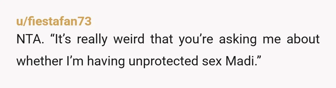 u/fiestafan73
NTA. “It’s really weird that you’re asking me about whether I’m having unprotected sex Madi.”