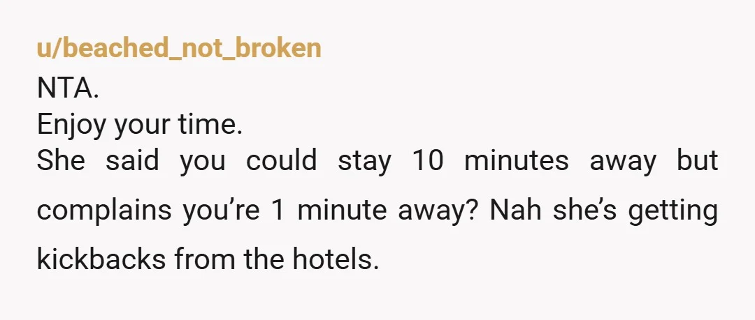 u/beached_not_broken
NTA.
Enjoy your time.
She said you could stay 10 minutes away but complains you’re 1 minute away? Nah she’s getting kickbacks from the hotels.