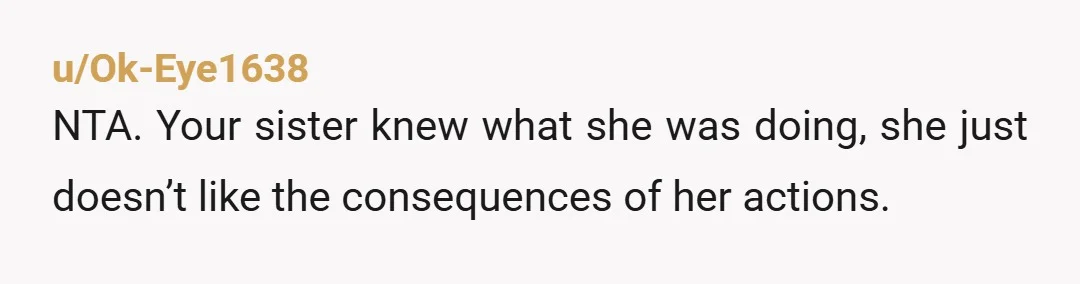 u/Ok-Eye1638
NTA. Your sister knew what she was doing, she just doesn’t like the consequences of her actions.