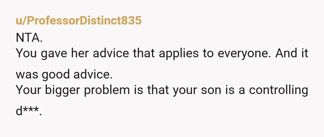 u/ProfessorDistinct835
NTA.
You gave her advice that applies to everyone. And it was good advice.
Your bigger problem is that your son is a controlling d***.