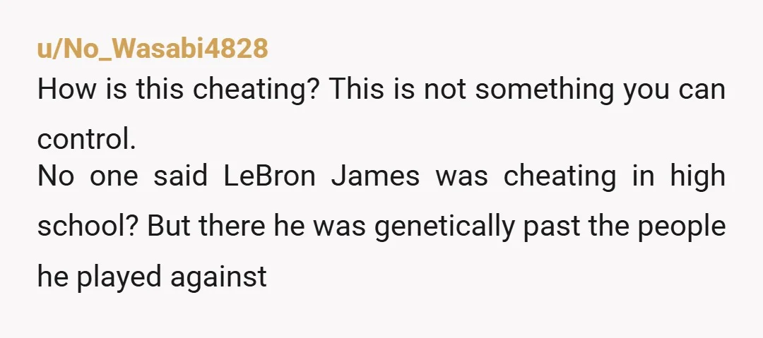 u/No_Wasabi4828 How is this cheating? This is not something you can control. No one said LeBron James was cheating in high school? But there he was genetically past the people...