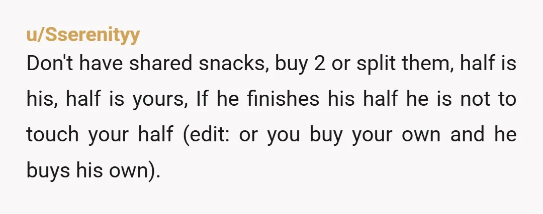u/Sserenityy Don't have shared snacks, buy 2 or split them, half is his, half is yours, If he finishes his half he is not to touch your half (edit: or...