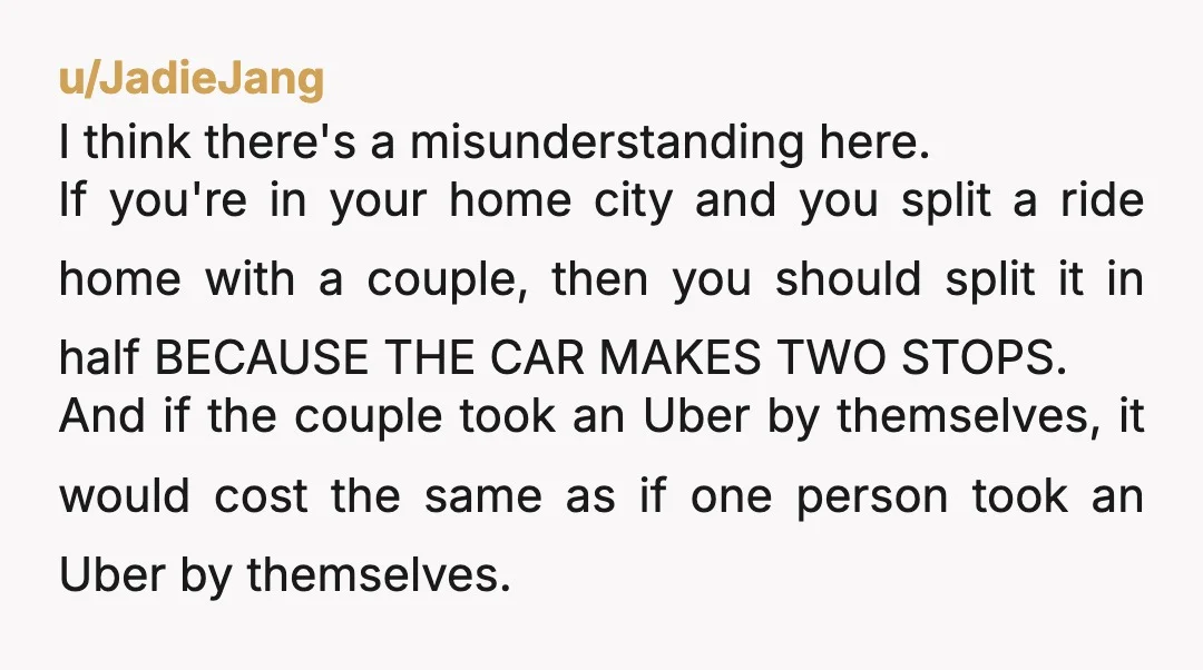 u/JadieJang I think there's a misunderstanding here. If you're in your home city and you split a ride home with a couple, then you should split it in half BECAUSE...