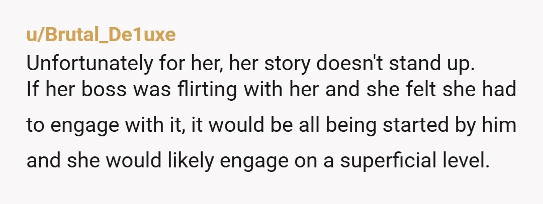 u/Brutal_De1uxe Unfortunately for her, her story doesn't stand up. If her boss was flirting with her and she felt she had to engage with it, it would be all being...