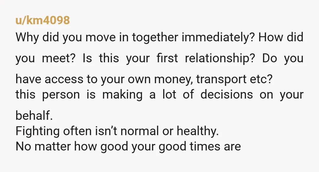u/km4098 Why did you move in together immediately? How did you meet? Is this your first relationship? Do you have access to your own money, transport etc? this person is...