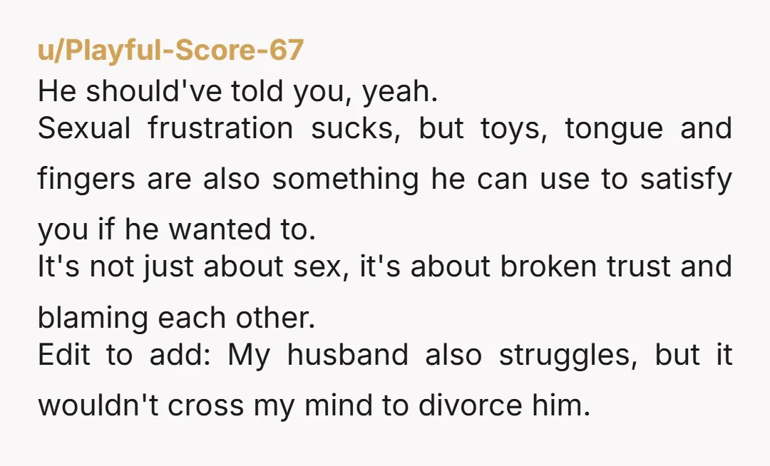 u/Playful-Score-67 He should've told you, yeah. Sexual frustration sucks, but toys, tongue and fingers are also something he can use to satisfy you if he wanted to. It's not just...