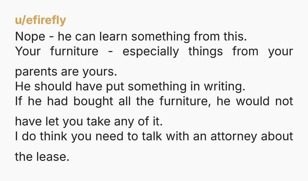 u/efirefly Nope - he can learn something from this. Your furniture - especially things from your parents are yours. He should have put something in writing. If he had bought...
