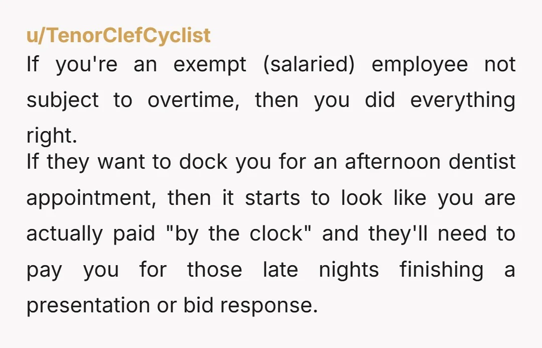 u/TenorClefCyclist If you're an exempt (salaried) employee not subject to overtime, then you did everything right. If they want to dock you for an afternoon dentist appointment, then it starts...