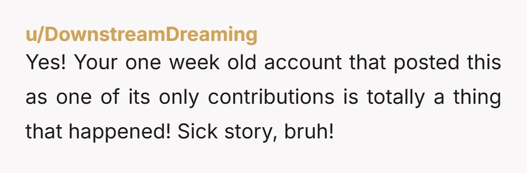 u/DownstreamDreaming
Yes! Your one week old account that posted this as one of its only contributions is totally a thing that happened! Sick story, bruh!