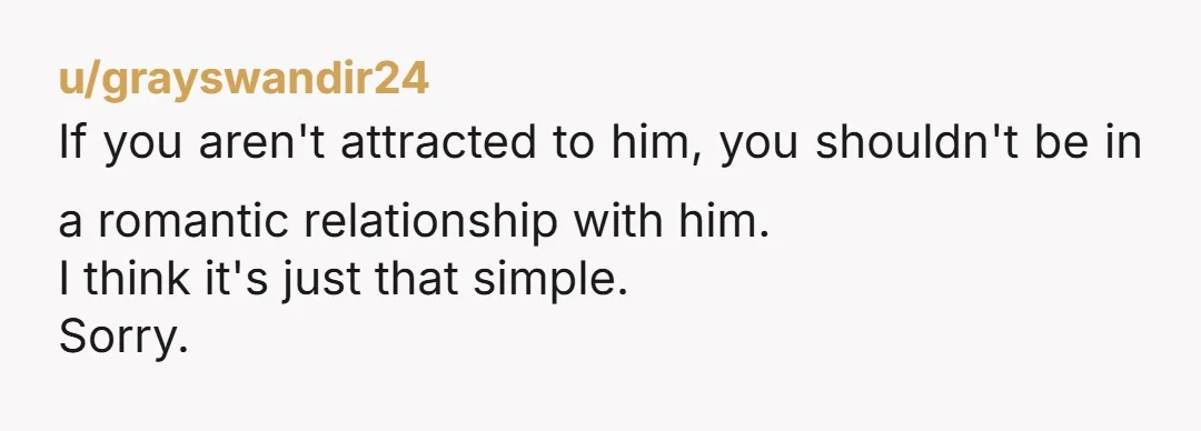 u/grayswandir24
If you aren't attracted to him, you shouldn't be in a romantic relationship with him.
I think it's just that simple.
Sorry.