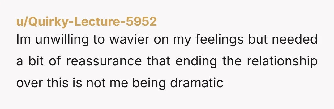 u/Quirky-Lecture-5952 Im unwilling to wavier on my feelings but needed a bit of reassurance that ending the relationship over this is not me being dramatic